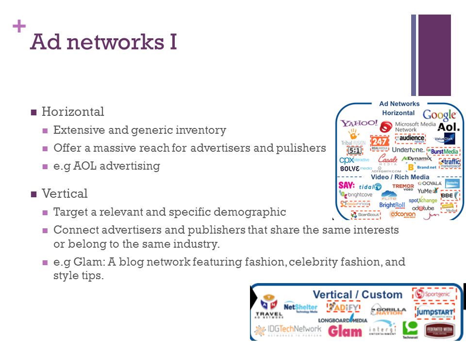 + Ad networks I Horizontal Extensive and generic inventory Offer a massive reach for advertisers and pulishers e.g AOL advertising Vertical Target a relevant and specific demographic Connect advertisers and publishers that share the same interests or belong to the same industry.