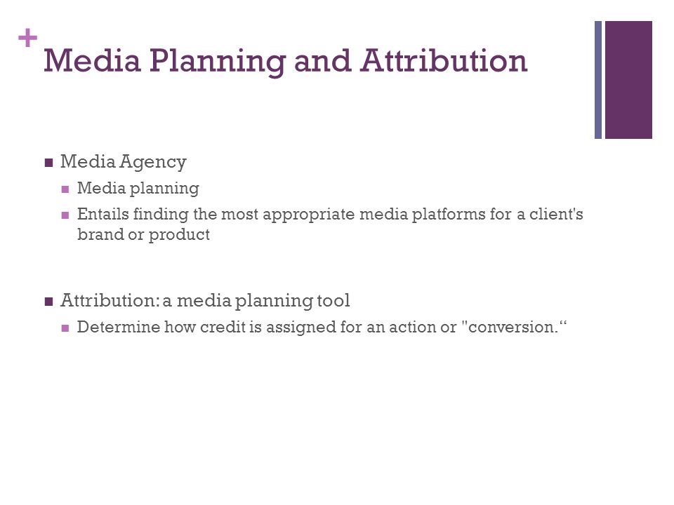 + Media Planning and Attribution Media Agency Media planning Entails finding the most appropriate media platforms for a client s brand or product Attribution: a media planning tool Determine how credit is assigned for an action or conversion.