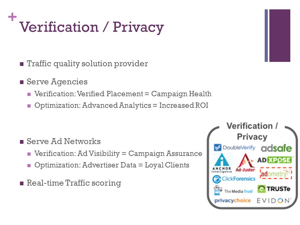 + Verification / Privacy Traffic quality solution provider Serve Agencies Verification: Verified Placement = Campaign Health Optimization: Advanced Analytics = Increased ROI Serve Ad Networks Verification: Ad Visibility = Campaign Assurance Optimization: Advertiser Data = Loyal Clients Real-time Traffic scoring