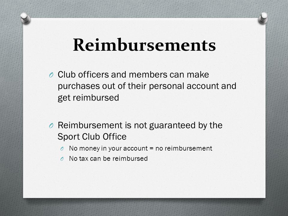 Reimbursements O Club officers and members can make purchases out of their personal account and get reimbursed O Reimbursement is not guaranteed by the Sport Club Office O No money in your account = no reimbursement O No tax can be reimbursed