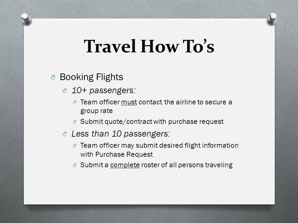 Travel How To’s O Booking Flights O 10+ passengers: O Team officer must contact the airline to secure a group rate O Submit quote/contract with purchase request O Less than 10 passengers: O Team officer may submit desired flight information with Purchase Request O Submit a complete roster of all persons traveling