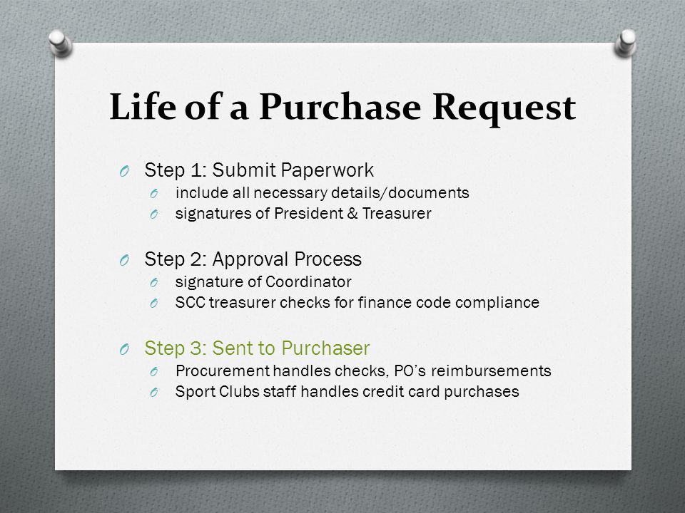 Life of a Purchase Request O Step 1: Submit Paperwork O include all necessary details/documents O signatures of President & Treasurer O Step 2: Approval Process O signature of Coordinator O SCC treasurer checks for finance code compliance O Step 3: Sent to Purchaser O Procurement handles checks, PO’s reimbursements O Sport Clubs staff handles credit card purchases