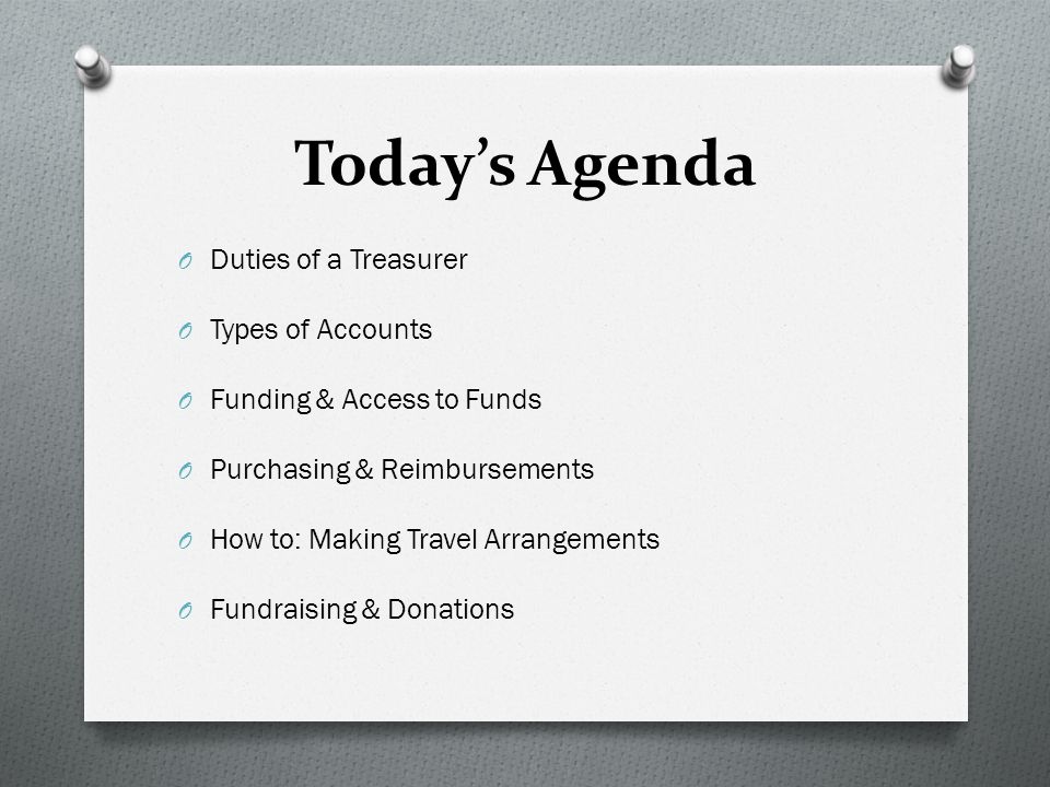 Today’s Agenda O Duties of a Treasurer O Types of Accounts O Funding & Access to Funds O Purchasing & Reimbursements O How to: Making Travel Arrangements O Fundraising & Donations