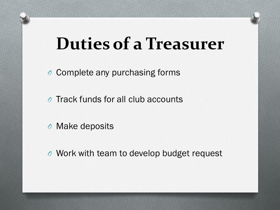 Duties of a Treasurer O Complete any purchasing forms O Track funds for all club accounts O Make deposits O Work with team to develop budget request