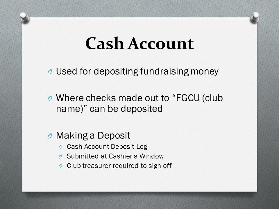 Cash Account O Used for depositing fundraising money O Where checks made out to FGCU (club name) can be deposited O Making a Deposit O Cash Account Deposit Log O Submitted at Cashier’s Window O Club treasurer required to sign off