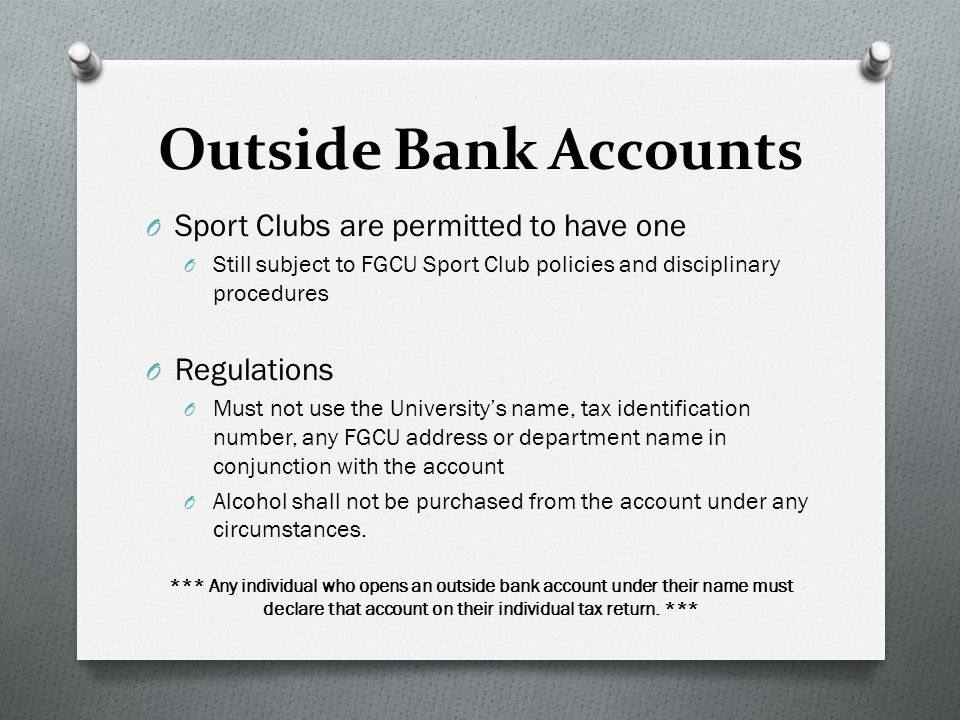 Outside Bank Accounts O Sport Clubs are permitted to have one O Still subject to FGCU Sport Club policies and disciplinary procedures O Regulations O Must not use the University’s name, tax identification number, any FGCU address or department name in conjunction with the account O Alcohol shall not be purchased from the account under any circumstances.
