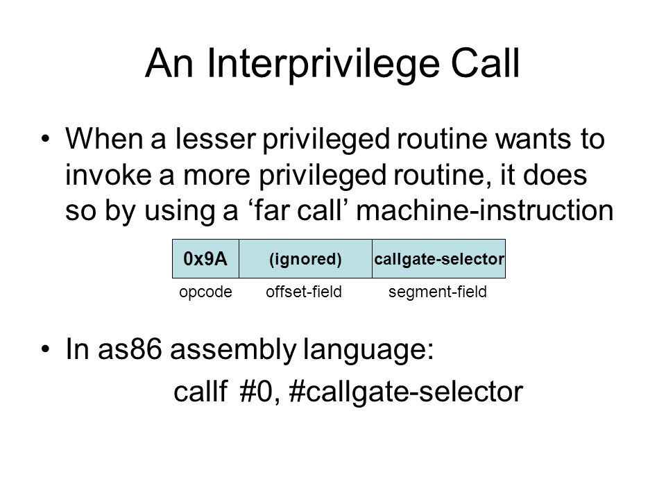 An Interprivilege Call When a lesser privileged routine wants to invoke a more privileged routine, it does so by using a ‘far call’ machine-instruction In as86 assembly language: callf#0, #callgate-selector 0x9A (ignored)callgate-selector opcode offset-field segment-field