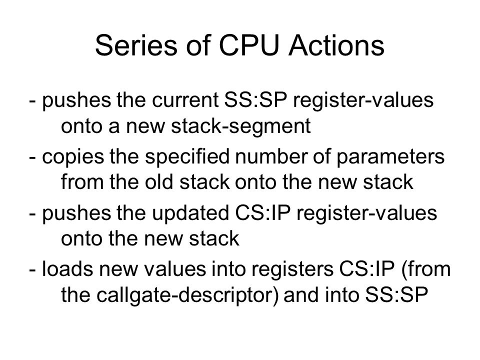 Series of CPU Actions - pushes the current SS:SP register-values onto a new stack-segment - copies the specified number of parameters from the old stack onto the new stack - pushes the updated CS:IP register-values onto the new stack - loads new values into registers CS:IP (from the callgate-descriptor) and into SS:SP