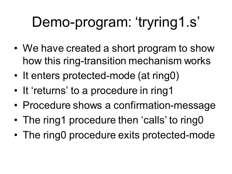 Demo-program: ‘tryring1.s’ We have created a short program to show how this ring-transition mechanism works It enters protected-mode (at ring0) It ‘returns’ to a procedure in ring1 Procedure shows a confirmation-message The ring1 procedure then ‘calls’ to ring0 The ring0 procedure exits protected-mode