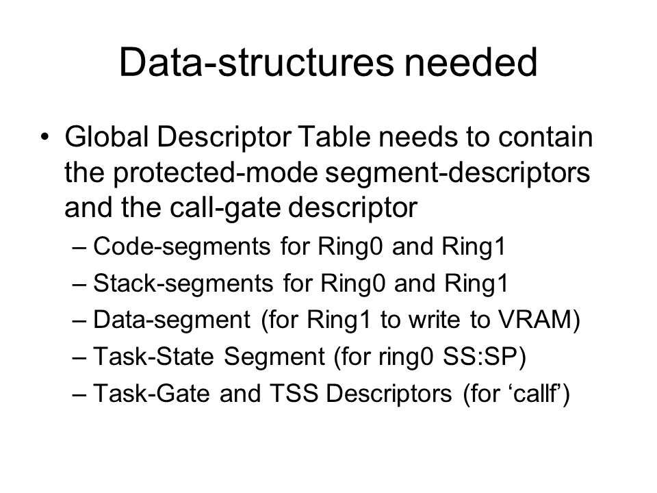 Data-structures needed Global Descriptor Table needs to contain the protected-mode segment-descriptors and the call-gate descriptor –Code-segments for Ring0 and Ring1 –Stack-segments for Ring0 and Ring1 –Data-segment (for Ring1 to write to VRAM) –Task-State Segment (for ring0 SS:SP) –Task-Gate and TSS Descriptors (for ‘callf’)