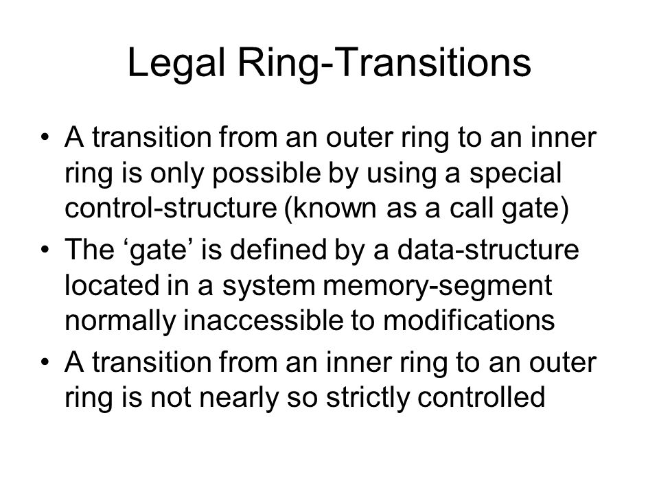 Legal Ring-Transitions A transition from an outer ring to an inner ring is only possible by using a special control-structure (known as a call gate) The ‘gate’ is defined by a data-structure located in a system memory-segment normally inaccessible to modifications A transition from an inner ring to an outer ring is not nearly so strictly controlled