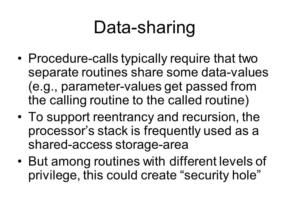 Data-sharing Procedure-calls typically require that two separate routines share some data-values (e.g., parameter-values get passed from the calling routine to the called routine) To support reentrancy and recursion, the processor’s stack is frequently used as a shared-access storage-area But among routines with different levels of privilege, this could create security hole
