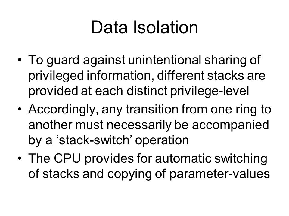 Data Isolation To guard against unintentional sharing of privileged information, different stacks are provided at each distinct privilege-level Accordingly, any transition from one ring to another must necessarily be accompanied by a ‘stack-switch’ operation The CPU provides for automatic switching of stacks and copying of parameter-values