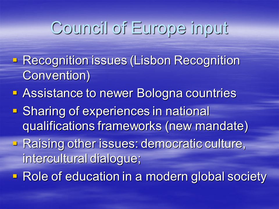 Council of Europe input  Recognition issues (Lisbon Recognition Convention)  Assistance to newer Bologna countries  Sharing of experiences in national qualifications frameworks (new mandate)  Raising other issues: democratic culture, intercultural dialogue;  Role of education in a modern global society