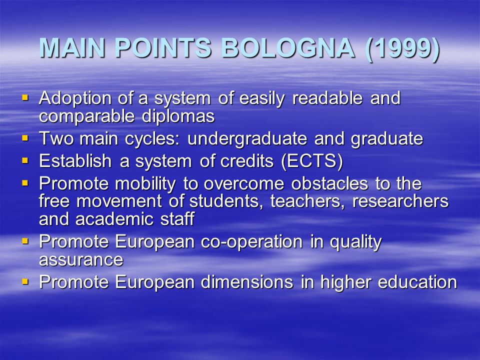 MAIN POINTS BOLOGNA (1999)  Adoption of a system of easily readable and comparable diplomas  Two main cycles: undergraduate and graduate  Establish a system of credits (ECTS)  Promote mobility to overcome obstacles to the free movement of students, teachers, researchers and academic staff  Promote European co-operation in quality assurance  Promote European dimensions in higher education