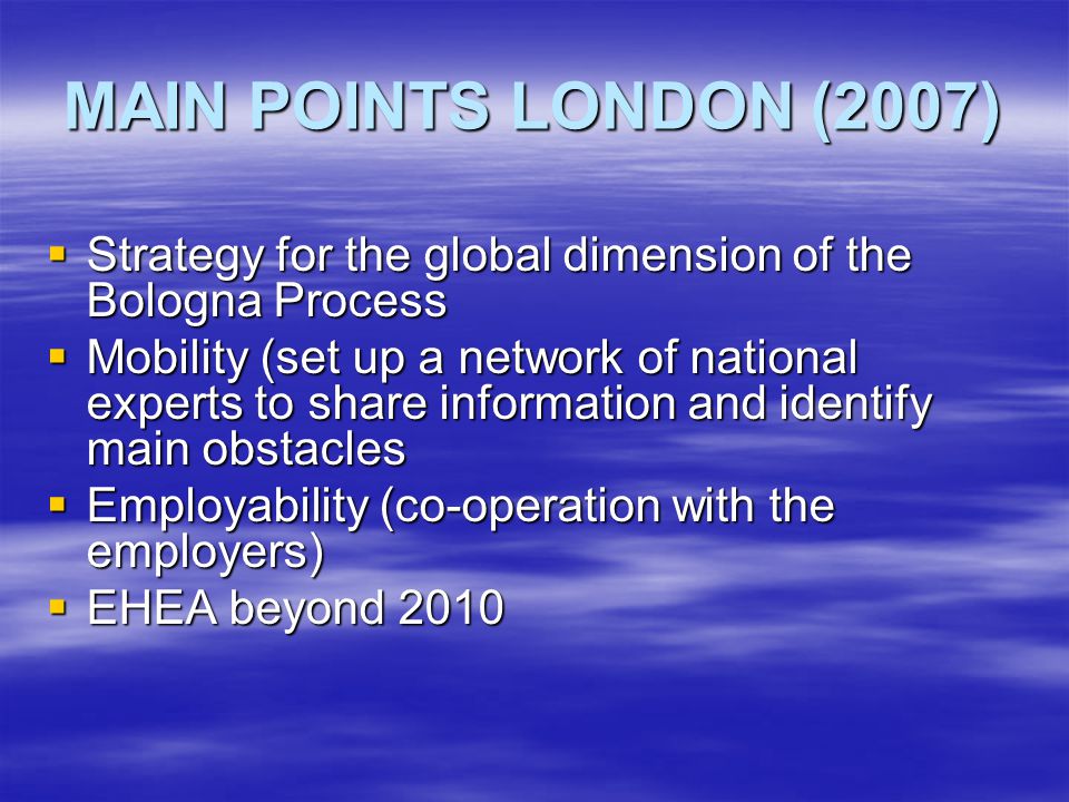 MAIN POINTS LONDON (2007)  Strategy for the global dimension of the Bologna Process  Mobility (set up a network of national experts to share information and identify main obstacles  Employability (co-operation with the employers)  EHEA beyond 2010