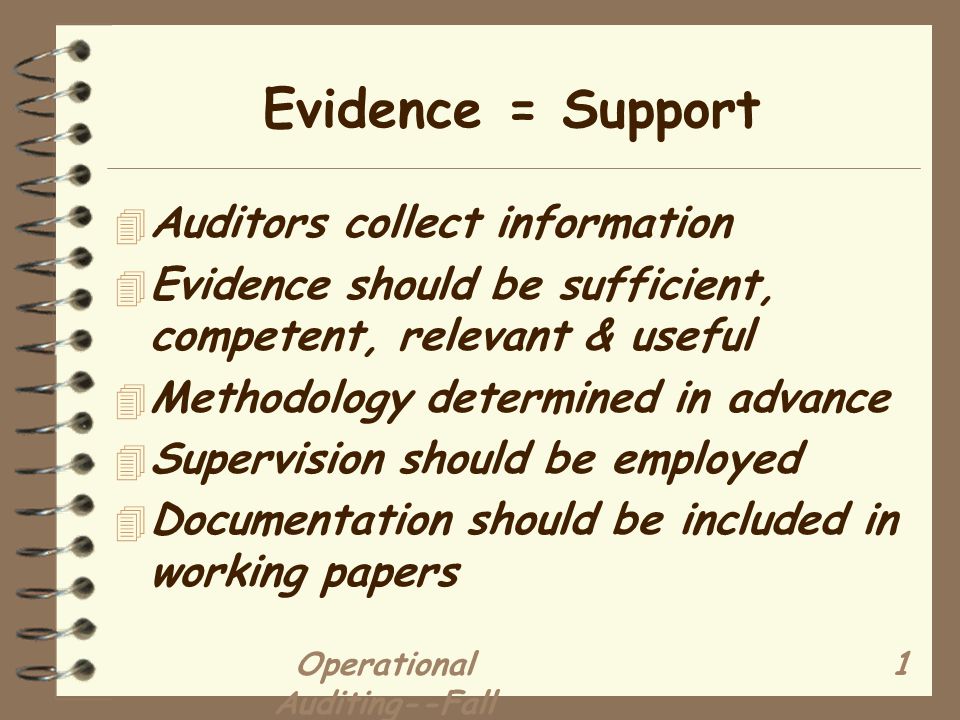 Operational Auditing--Fall Evidence = Support 4 Auditors collect information 4 Evidence should be sufficient, competent, relevant & useful 4 Methodology determined in advance 4 Supervision should be employed 4 Documentation should be included in working papers