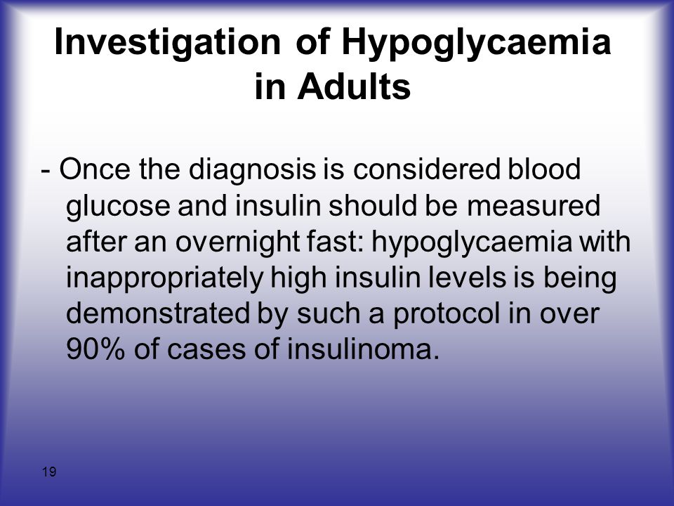 19 Investigation of Hypoglycaemia in Adults - Once the diagnosis is considered blood glucose and insulin should be measured after an overnight fast: hypoglycaemia with inappropriately high insulin levels is being demonstrated by such a protocol in over 90% of cases of insulinoma.