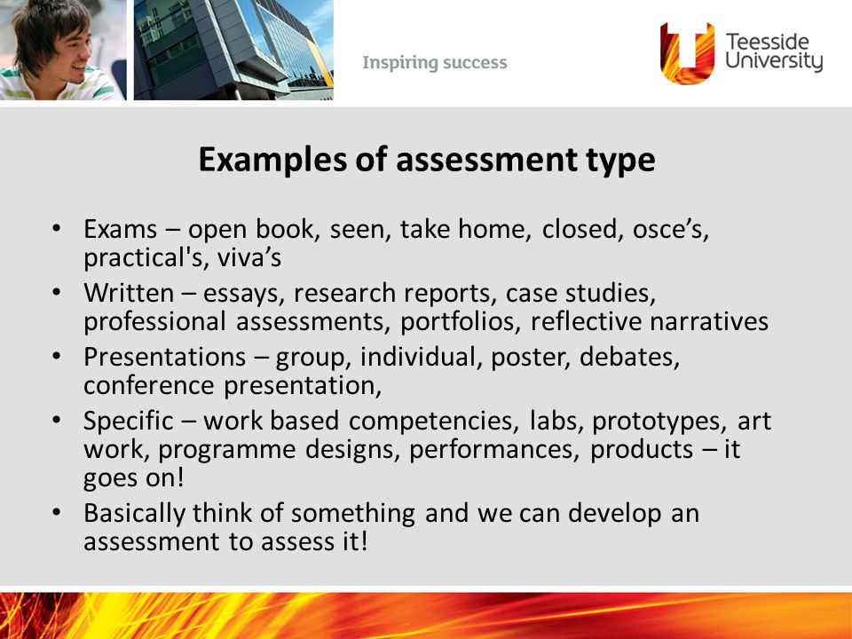 Examples of assessment type Exams – open book, seen, take home, closed, osce’s, practical s, viva’s Written – essays, research reports, case studies, professional assessments, portfolios, reflective narratives Presentations – group, individual, poster, debates, conference presentation, Specific – work based competencies, labs, prototypes, art work, programme designs, performances, products – it goes on.