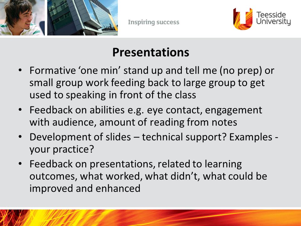 Presentations Formative ‘one min’ stand up and tell me (no prep) or small group work feeding back to large group to get used to speaking in front of the class Feedback on abilities e.g.