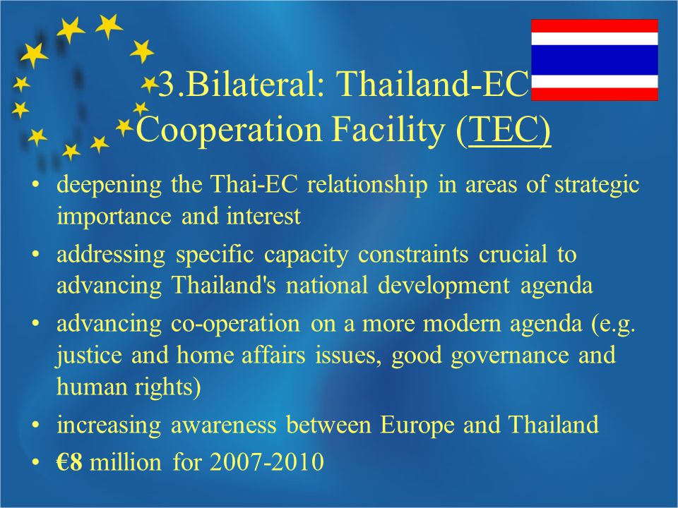 3.Bilateral: Thailand-EC Cooperation Facility (TEC) deepening the Thai-EC relationship in areas of strategic importance and interest addressing specific capacity constraints crucial to advancing Thailand s national development agenda advancing co-operation on a more modern agenda (e.g.