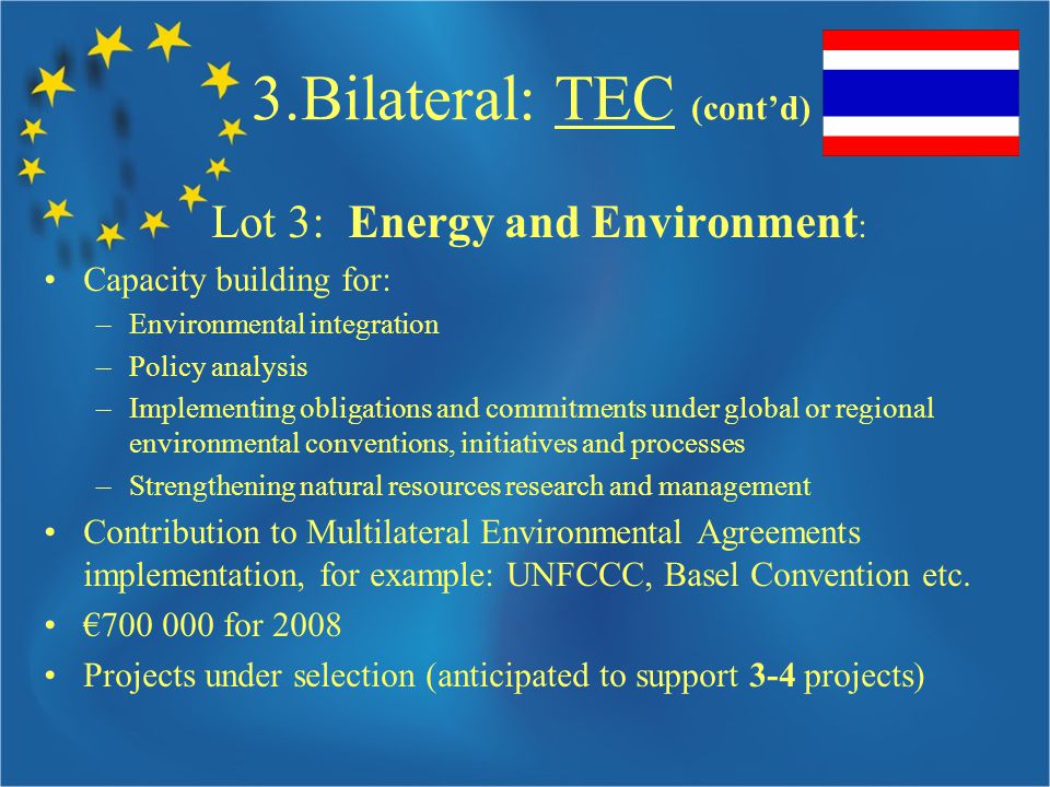 3.Bilateral: TEC (cont’d) Lot 3: Energy and Environment : Capacity building for: –Environmental integration –Policy analysis –Implementing obligations and commitments under global or regional environmental conventions, initiatives and processes –Strengthening natural resources research and management Contribution to Multilateral Environmental Agreements implementation, for example: UNFCCC, Basel Convention etc.