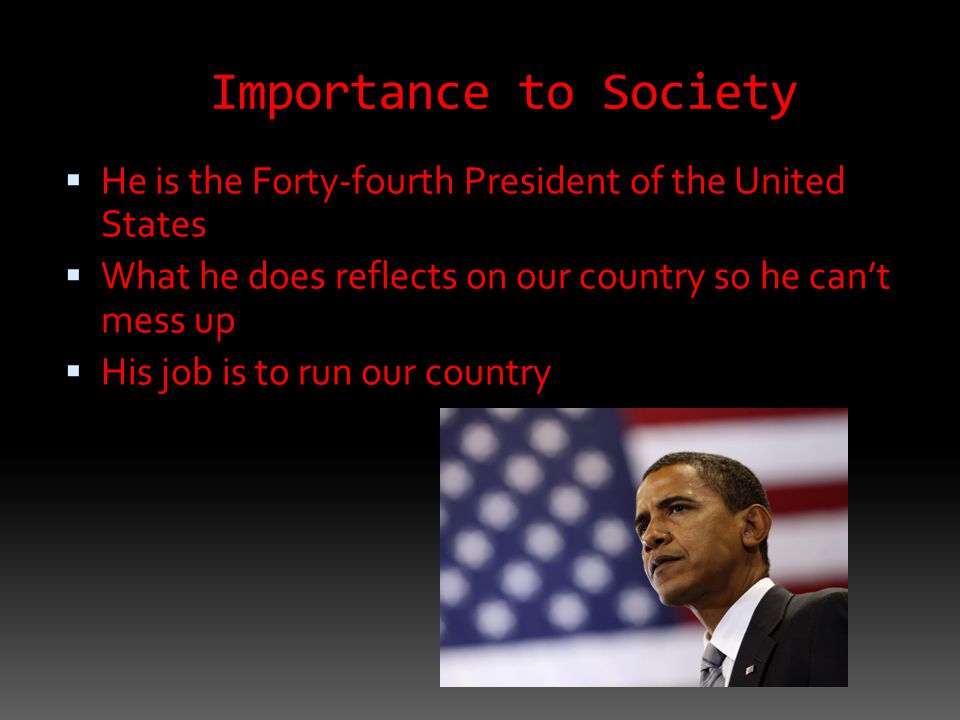 Importance to Society  He is the Forty-fourth President of the United States  What he does reflects on our country so he can’t mess up  His job is to run our country