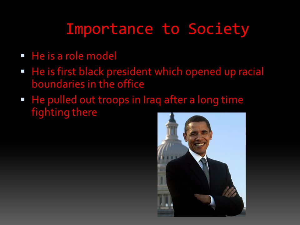 Importance to Society  He is a role model  He is first black president which opened up racial boundaries in the office  He pulled out troops in Iraq after a long time fighting there