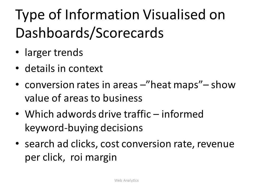 Type of Information Visualised on Dashboards/Scorecards larger trends details in context conversion rates in areas – heat maps – show value of areas to business Which adwords drive traffic – informed keyword-buying decisions search ad clicks, cost conversion rate, revenue per click, roi margin Web Analytics