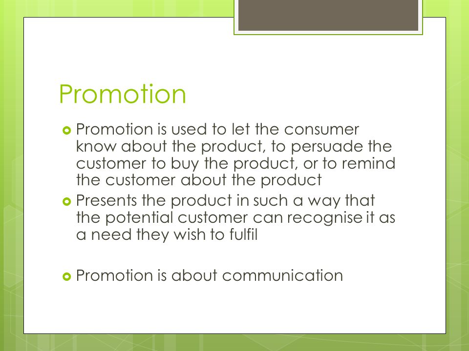  Promotion is used to let the consumer know about the product, to persuade the customer to buy the product, or to remind the customer about the product  Presents the product in such a way that the potential customer can recognise it as a need they wish to fulfil  Promotion is about communication
