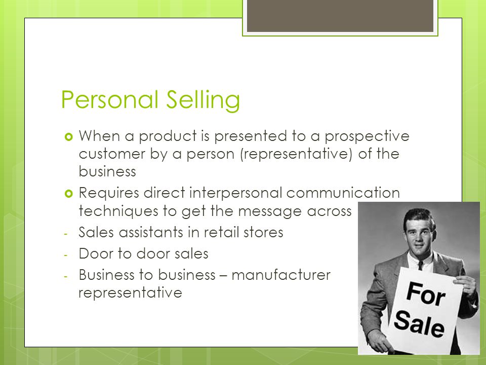 Personal Selling  When a product is presented to a prospective customer by a person (representative) of the business  Requires direct interpersonal communication techniques to get the message across - Sales assistants in retail stores - Door to door sales - Business to business – manufacturer representative