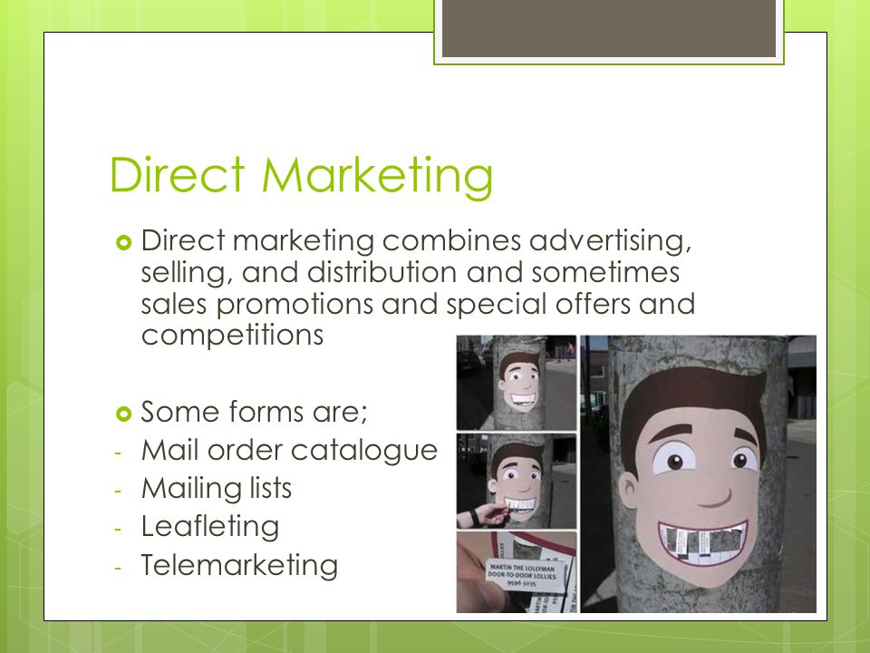 Direct Marketing  Direct marketing combines advertising, selling, and distribution and sometimes sales promotions and special offers and competitions  Some forms are; - Mail order catalogue - Mailing lists - Leafleting - Telemarketing