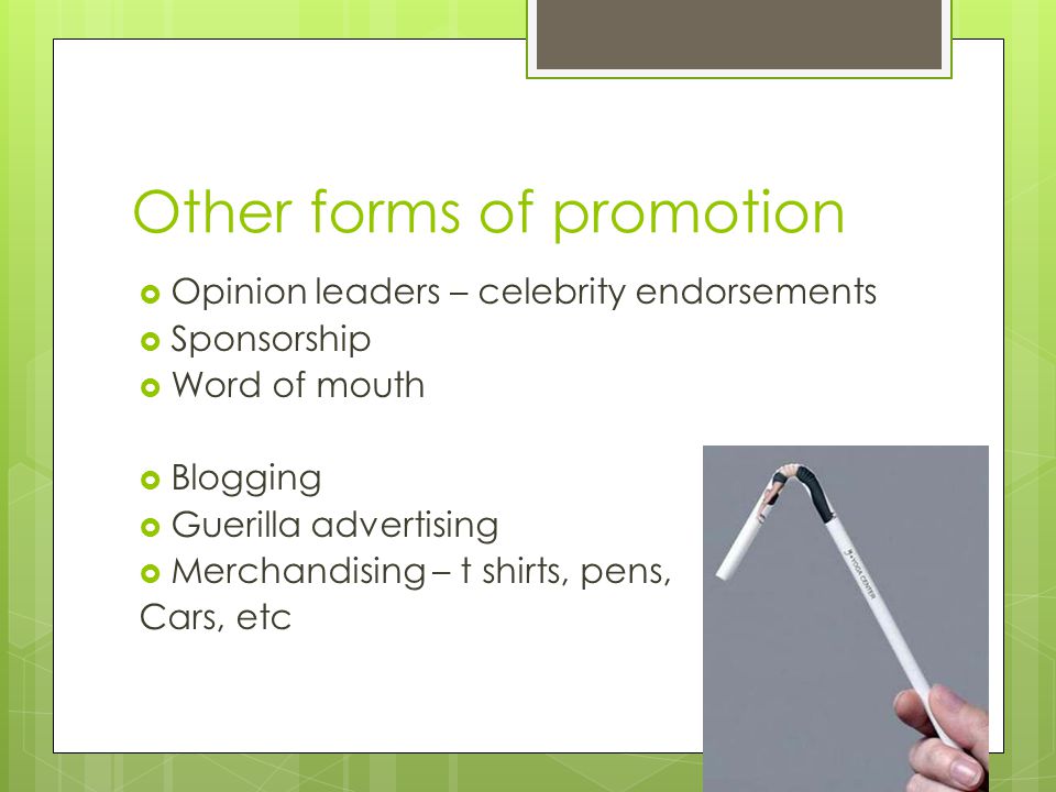 Other forms of promotion  Opinion leaders – celebrity endorsements  Sponsorship  Word of mouth  Blogging  Guerilla advertising  Merchandising – t shirts, pens, Cars, etc