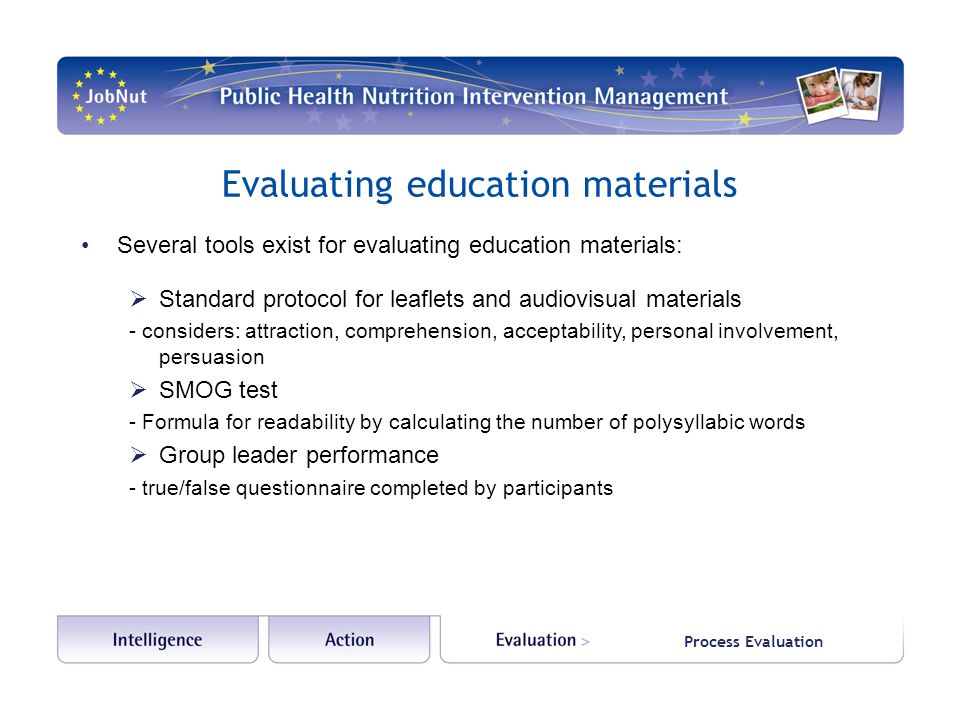 Process Evaluation Evaluating education materials Several tools exist for evaluating education materials:  Standard protocol for leaflets and audiovisual materials - considers: attraction, comprehension, acceptability, personal involvement, persuasion  SMOG test - Formula for readability by calculating the number of polysyllabic words  Group leader performance - true/false questionnaire completed by participants
