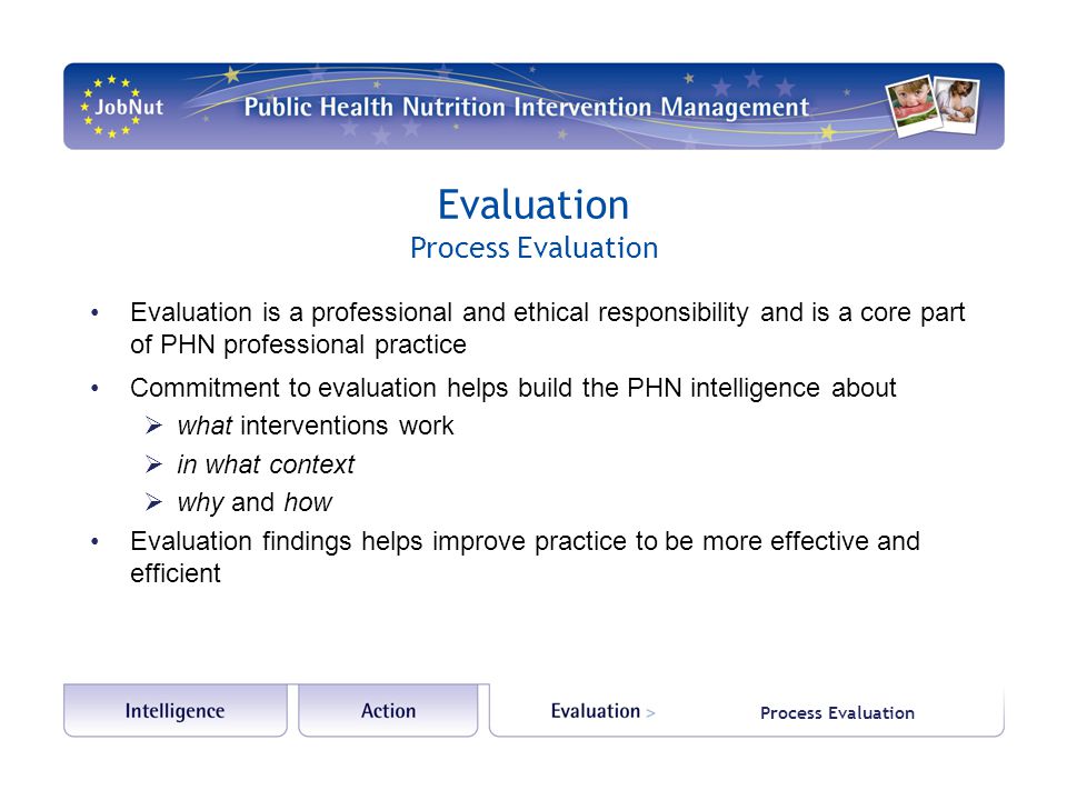 Evaluation is a professional and ethical responsibility and is a core part of PHN professional practice Commitment to evaluation helps build the PHN intelligence about  what interventions work  in what context  why and how Evaluation findings helps improve practice to be more effective and efficient Evaluation Process Evaluation