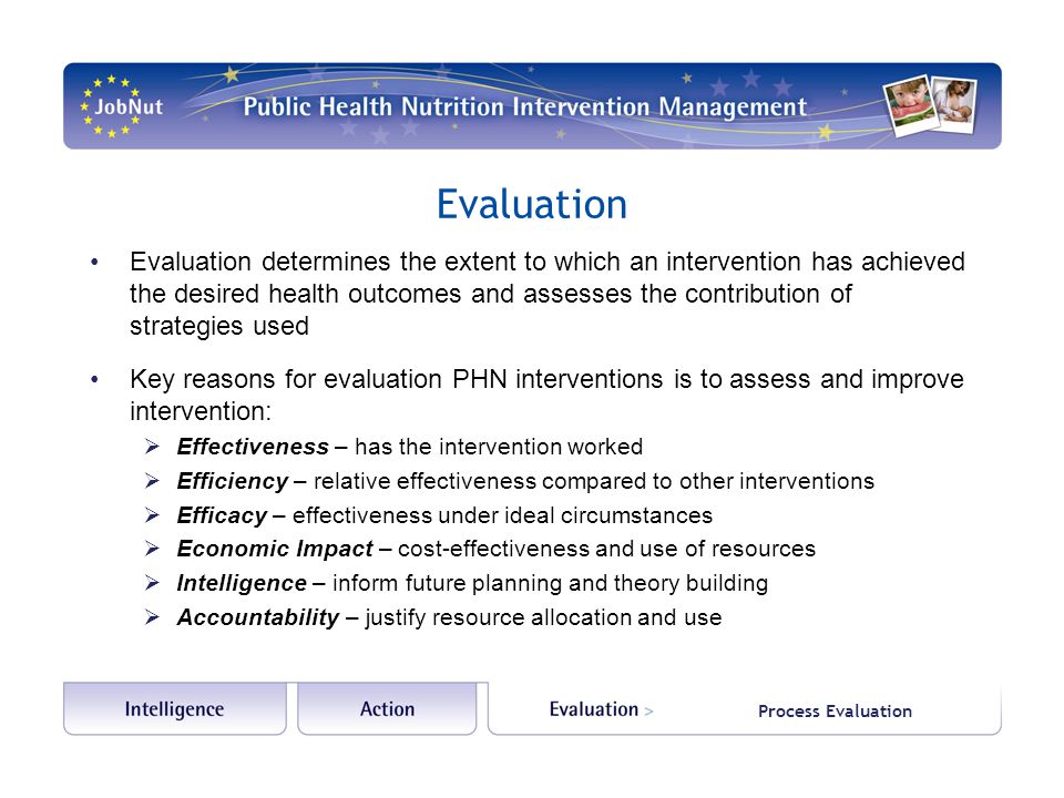 Evaluation Evaluation determines the extent to which an intervention has achieved the desired health outcomes and assesses the contribution of strategies used Key reasons for evaluation PHN interventions is to assess and improve intervention:  Effectiveness – has the intervention worked  Efficiency – relative effectiveness compared to other interventions  Efficacy – effectiveness under ideal circumstances  Economic Impact – cost-effectiveness and use of resources  Intelligence – inform future planning and theory building  Accountability – justify resource allocation and use