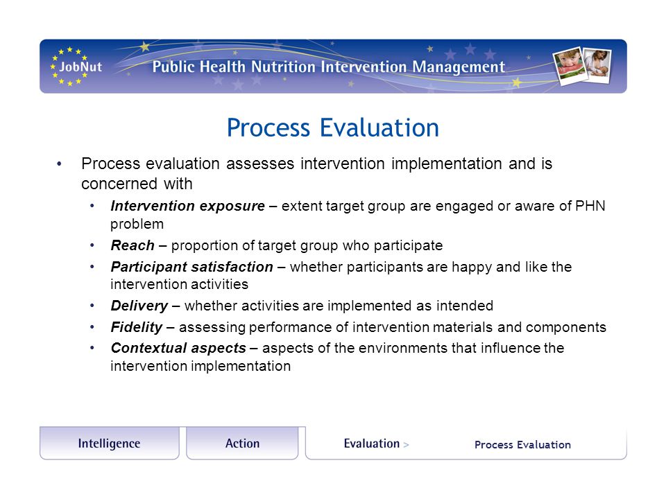 Process Evaluation Process evaluation assesses intervention implementation and is concerned with Intervention exposure – extent target group are engaged or aware of PHN problem Reach – proportion of target group who participate Participant satisfaction – whether participants are happy and like the intervention activities Delivery – whether activities are implemented as intended Fidelity – assessing performance of intervention materials and components Contextual aspects – aspects of the environments that influence the intervention implementation