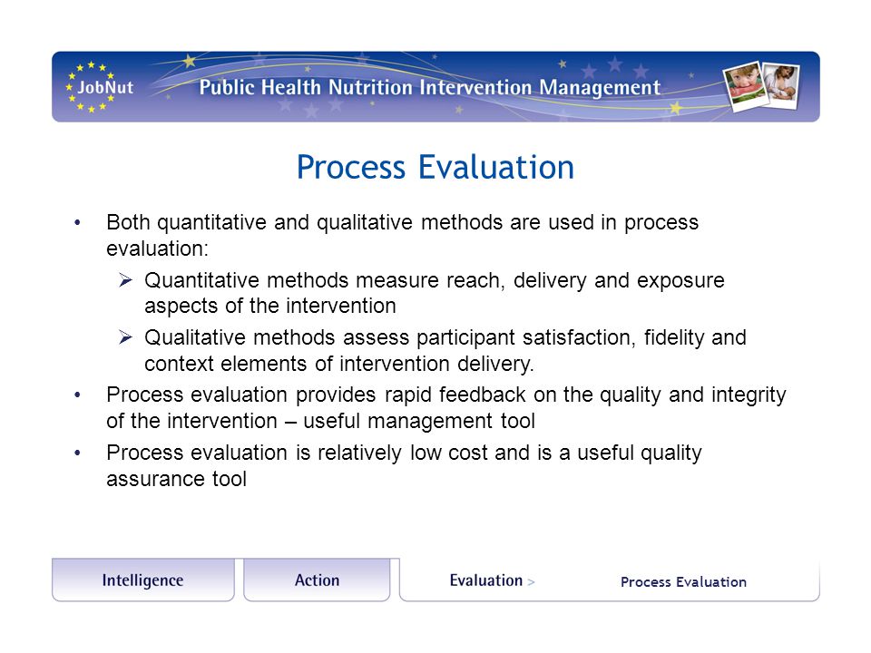 Process Evaluation Both quantitative and qualitative methods are used in process evaluation:  Quantitative methods measure reach, delivery and exposure aspects of the intervention  Qualitative methods assess participant satisfaction, fidelity and context elements of intervention delivery.