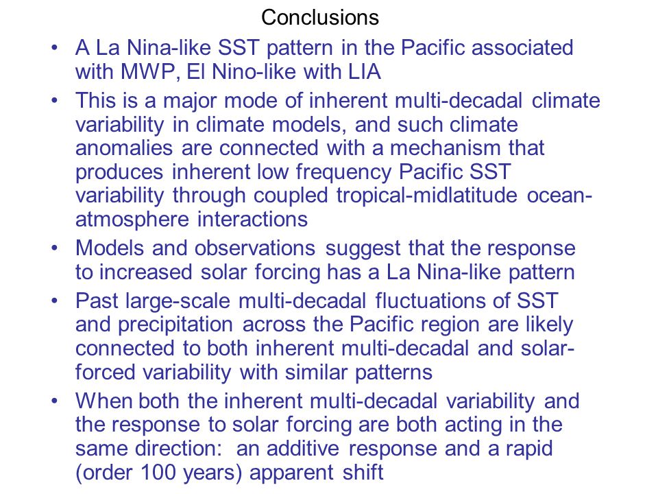 A La Nina-like SST pattern in the Pacific associated with MWP, El Nino-like with LIA This is a major mode of inherent multi-decadal climate variability in climate models, and such climate anomalies are connected with a mechanism that produces inherent low frequency Pacific SST variability through coupled tropical-midlatitude ocean- atmosphere interactions Models and observations suggest that the response to increased solar forcing has a La Nina-like pattern Past large-scale multi-decadal fluctuations of SST and precipitation across the Pacific region are likely connected to both inherent multi-decadal and solar- forced variability with similar patterns When both the inherent multi-decadal variability and the response to solar forcing are both acting in the same direction: an additive response and a rapid (order 100 years) apparent shift Conclusions