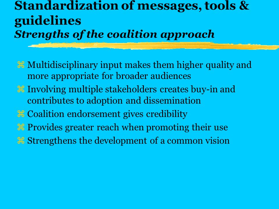 Standardization of messages, tools & guidelines Strengths of the coalition approach zMultidisciplinary input makes them higher quality and more appropriate for broader audiences zInvolving multiple stakeholders creates buy-in and contributes to adoption and dissemination zCoalition endorsement gives credibility zProvides greater reach when promoting their use zStrengthens the development of a common vision