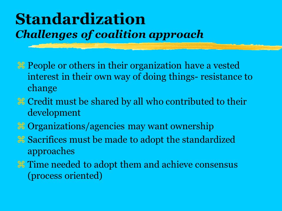 Standardization Challenges of coalition approach zPeople or others in their organization have a vested interest in their own way of doing things- resistance to change zCredit must be shared by all who contributed to their development zOrganizations/agencies may want ownership zSacrifices must be made to adopt the standardized approaches zTime needed to adopt them and achieve consensus (process oriented)