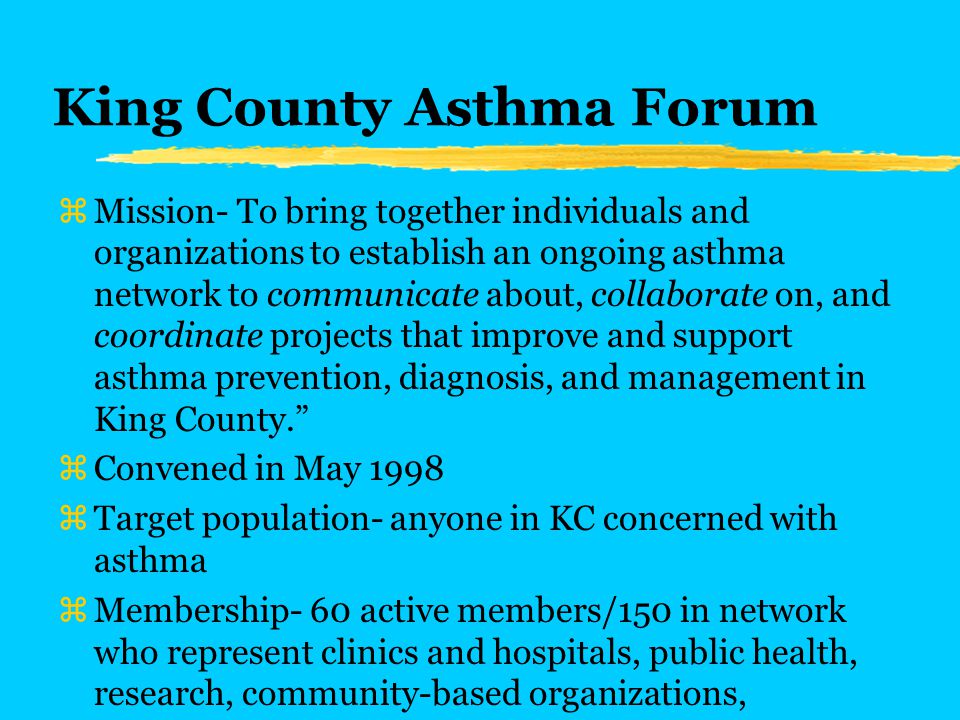 King County Asthma Forum zMission- To bring together individuals and organizations to establish an ongoing asthma network to communicate about, collaborate on, and coordinate projects that improve and support asthma prevention, diagnosis, and management in King County. zConvened in May 1998 zTarget population- anyone in KC concerned with asthma zMembership- 60 active members/150 in network who represent clinics and hospitals, public health, research, community-based organizations, caregivers of children with asthma, schools, health plans, and others.