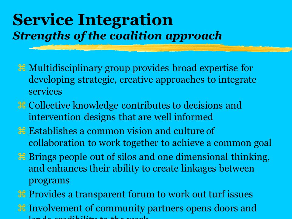 Service Integration Strengths of the coalition approach zMultidisciplinary group provides broad expertise for developing strategic, creative approaches to integrate services zCollective knowledge contributes to decisions and intervention designs that are well informed zEstablishes a common vision and culture of collaboration to work together to achieve a common goal zBrings people out of silos and one dimensional thinking, and enhances their ability to create linkages between programs zProvides a transparent forum to work out turf issues zInvolvement of community partners opens doors and lends credibility to the work