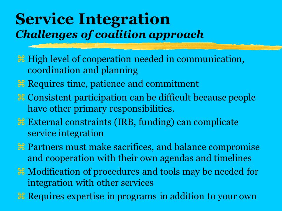 Service Integration Challenges of coalition approach zHigh level of cooperation needed in communication, coordination and planning zRequires time, patience and commitment zConsistent participation can be difficult because people have other primary responsibilities.