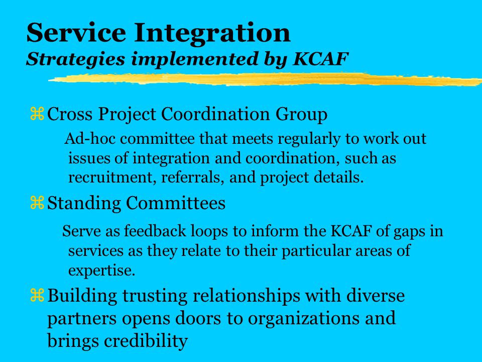 Service Integration Strategies implemented by KCAF zCross Project Coordination Group Ad-hoc committee that meets regularly to work out issues of integration and coordination, such as recruitment, referrals, and project details.