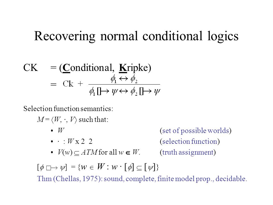 Recovering normal conditional logics CK = (Conditional, Kripke) = Selection function semantics: M =  W, ·, V  such that: W(set of possible worlds) · : W x 2 2(selection function) V(w)  ATM for all w  W.(truth assignment) [     ] = { w  W : w · [  ]  [  ] } Thm (Chellas, 1975): sound, complete, finite model prop., decidable.