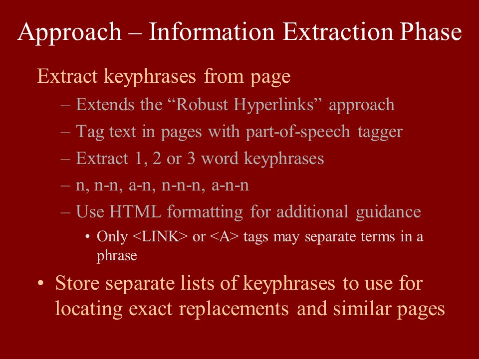 Approach – Information Extraction Phase Extract keyphrases from page –Extends the Robust Hyperlinks approach –Tag text in pages with part-of-speech tagger –Extract 1, 2 or 3 word keyphrases –n, n-n, a-n, n-n-n, a-n-n –Use HTML formatting for additional guidance Only or tags may separate terms in a phrase Store separate lists of keyphrases to use for locating exact replacements and similar pages