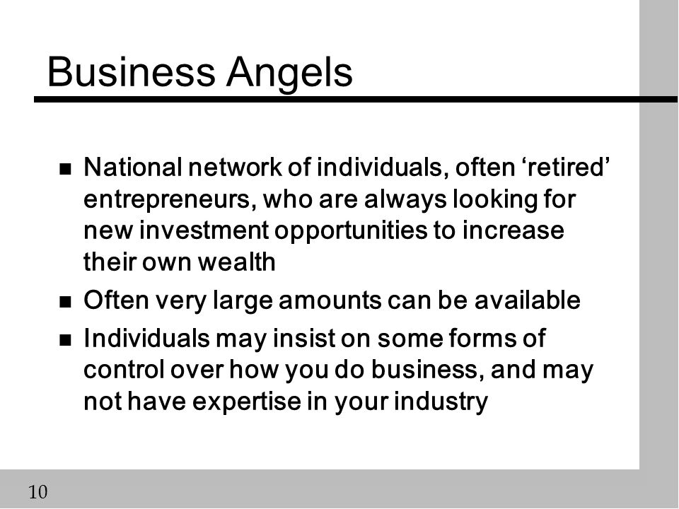 10 Business Angels n National network of individuals, often ‘retired’ entrepreneurs, who are always looking for new investment opportunities to increase their own wealth n Often very large amounts can be available n Individuals may insist on some forms of control over how you do business, and may not have expertise in your industry