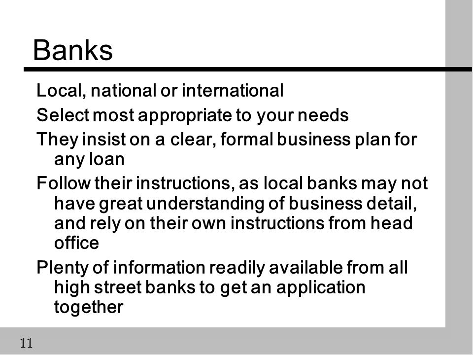 11 Banks Local, national or international Select most appropriate to your needs They insist on a clear, formal business plan for any loan Follow their instructions, as local banks may not have great understanding of business detail, and rely on their own instructions from head office Plenty of information readily available from all high street banks to get an application together