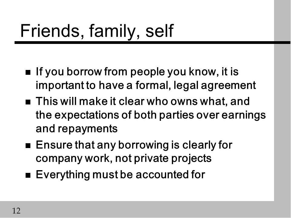 12 Friends, family, self n If you borrow from people you know, it is important to have a formal, legal agreement n This will make it clear who owns what, and the expectations of both parties over earnings and repayments n Ensure that any borrowing is clearly for company work, not private projects n Everything must be accounted for